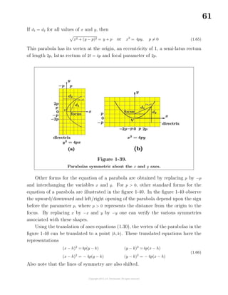 61
If d1 = d2 for all values of x and y, then
x2 + (y − p)2 = y + p or x2
= 4py, p = 0 (1.65)
This parabola has its vertex at the origin, an eccentricity of 1, a semi-latus rectum
of length 2p, latus rectum of 2 = 4p and focal parameter of 2p.
Figure 1-39.
Parabolas symmetric about the x and y axes.
Other forms for the equation of a parabola are obtained by replacing p by −p
and interchanging the variables x and y. For p > 0, other standard forms for the
equation of a parabola are illustrated in the ﬁgure 1-40. In the ﬁgure 1-40 observe
the upward/downward and left/right opening of the parabola depend upon the sign
before the parameter p, where p > 0 represents the distance from the origin to the
focus. By replacing x by −x and y by −y one can verify the various symmetries
associated with these shapes.
Using the translation of axes equations (1.30), the vertex of the parabolas in the
ﬁgure 1-40 can be translated to a point (h, k). These translated equations have the
representations
(x − h)2
=4p(y − k)
(x − h)2
= − 4p(y − k)
(y − k)2
=4p(x − h)
(y − k)2
= − 4p(x − h)
(1.66)
Also note that the lines of symmetry are also shifted.
 