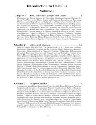 Introduction to Calculus
Volume I
Chapter 1 Sets, Functions, Graphs and Limits . . . . . . . . . . . . . . . . . . . . 1
Elementary Set Theory, Subsets, Set Operations, Coordinate Systems, Distance Be-
tween Two Points in the Plane, Graphs and Functions, Increasing and Decreasing
Functions, Linear Dependence and Independence, Single-valued Functions, Paramet-
ric Representation of Curve, Equation of Circle, Types of Functions, The Exponential
and Logarithmic Functions, The Trigonometric Functions, Graphs of Trigonomet-
ric Functions, The Hyperbolic Functions, Symmetry of Functions, Translation and
Scaling of Axes, Inverse Functions, Equations of Lines, Perpendicular Lines, Limits,
Inﬁnitesimals, Limiting Value of a Function, Formal Deﬁnition of a Limit, Special
Considerations, Properties of Limits, The Squeeze Theorem, Continuous Functions
and Discontinuous Functions, Asymptotic Lines, Finding Asymptotic Lines, Conic
Sections, Circle, Parabola, Ellipse, Hyperbola, Conic Sections in Polar Coordinates,
Rotation of Axes, General Equation of the Second Degree, Computer Languages
Chapter 2 Diﬀerential Calculus . . . . . . . . . . . . . . . . . . . . . . . . . . . . . . . . . . . . . . . . 85
Slope of Tangent Line to Curve, The Derivative of y = f(x), Right and Left-hand
Derivatives, Alternative Notations for the Derivative, Higher Derivatives, Rules and
Properties, Diﬀerentiation of a Composite Function, Diﬀerentials, Diﬀerentiation
of Implicit Functions, Importance of Tangent Line and Derivative Function f (x),
Rolle’s Theorem, The Mean-Value Theorem, Cauchy’s Generalized Mean-Value The-
orem, Derivative of the Logarithm Function, Derivative of the Exponential Function,
Derivative and Continuity, Maxima and Minima, Concavity of Curve, Comments on
Local Maxima and Minima, First Derivative Test, Second Derivative Test, Loga-
rithmic Diﬀerentiation, Diﬀerentiation of Inverse Functions, Diﬀerentiation of Para-
metric Equations, Diﬀerentiation of the Trigonometric Functions, Simple Harmonic
Motion, L´Hˆopital’s Rule, Diﬀerentiation of Inverse Trigonometric Functions, Hyper-
bolic Functions and their Derivatives, Approximations, Hyperbolic Identities, Euler’s
Formula, Derivatives of the Hyperbolic Functions, Inverse Hyperbolic Functions and
their Derivatives, Relations between Inverse Hyperbolic Functions, Derivatives of the
Inverse Hyperbolic Functions, Table of Derivatives, Table of Diﬀerentials, Partial
Derivatives, Total Diﬀerential, Notation, Diﬀerential Operator, Maxima and Minima
for Functions of Two Variables, Implicit Diﬀerentiation
Chapter 3 Integral Calculus . . . . . . . . . . . . . . . . . . . . . . . . . . . . . . . . . . . . . . . . . . . 175
Summations, Special Sums, Integration, Properties of the Integral Operator, Notation,
Integration of derivatives, Polynomials, General Considerations, Table of Integrals,
Trigonometric Substitutions, Products of Sines and Cosines, Special Trigonometric
Integrals, Method of Partial Fractions, Sums and Diﬀerences of Squares, Summary of
Integrals, Reduction Formula, The Deﬁnite Integral, Fundamental theorem of integral
calculus, Properties of the Deﬁnite Integral, Solids of Revolution, Slicing Method,
Integration by Parts, Physical Interpretation, Improper Integrals, Integrals used to
deﬁne Functions, Arc Length, Area Polar Coordinates, Arc Length in Polar Coordi-
nates, Surface of Revolution, Mean Value Theorems for Integrals, Proof of Mean Value
Theorems, Diﬀerentiation of Integrals, Double Integrals, Summations over nonrect-
angular regions, Polar Coordinates, Cylindrical Coordinates, Spherical Coordinates,
Using Table of Integrals, The Bliss Theorem
v
 