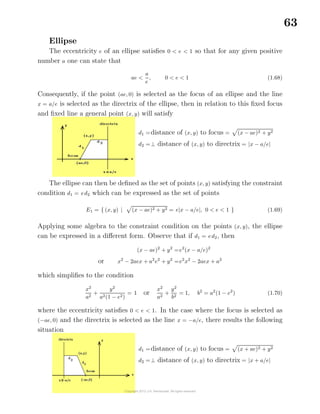 63
Ellipse
The eccentricity e of an ellipse satisﬁes 0 < e < 1 so that for any given positive
number a one can state that
ae <
a
e
, 0 < e < 1 (1.68)
Consequently, if the point (ae, 0) is selected as the focus of an ellipse and the line
x = a/e is selected as the directrix of the ellipse, then in relation to this ﬁxed focus
and ﬁxed line a general point (x, y) will satisfy
d1 =distance of (x, y) to focus = (x − ae)2 + y2
d2 =⊥ distance of (x, y) to directrix = |x − a/e|
The ellipse can then be deﬁned as the set of points (x, y) satisfying the constraint
condition d1 = ed2 which can be expressed as the set of points
E1 = { (x, y) | (x − ae)2 + y2 = e|x − a/e|, 0 < e < 1 } (1.69)
Applying some algebra to the constraint condition on the points (x, y), the ellipse
can be expressed in a diﬀerent form. Observe that if d1 = ed2, then
(x − ae)2
+ y2
=e2
(x − a/e)2
or x2
− 2aex + a2
e2
+ y2
=e2
x2
− 2aex + a2
which simpliﬁes to the condition
x2
a2
+
y2
a2(1 − e2)
= 1 or
x2
a2
+
y2
b2
= 1, b2
= a2
(1 − e2
) (1.70)
where the eccentricity satisﬁes 0 < e < 1. In the case where the focus is selected as
(−ae, 0) and the directrix is selected as the line x = −a/e, there results the following
situation
d1 =distance of (x, y) to focus = (x + ae)2 + y2
d2 =⊥ distance of (x, y) to directrix = |x + a/e|
 