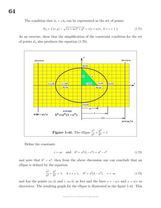 64
The condition that d1 = ed2 can be represented as the set of points
E2 = { (x, y) | (x + ae)2 + y2 = e|x + a/e|, 0 < e < 1 } (1.71)
As an exercise, show that the simpliﬁcation of the constraint condition for the set
of points E2 also produces the equation (1.70).
Figure 1-41. The ellipse
x2
a2
+
y2
b2
= 1
Deﬁne the constants
c = ae and b2
= a2
(1 − e2
) = a2
− c2
(1.72)
and note that b2
< a2
, then from the above discussion one can conclude that an
ellipse is deﬁned by the equation
x2
a2
+
y2
b2
= 1, 0 < e < 1, b2
= a2
(1 − e2
), c = ae (1.73)
and has the points (ae, 0) and (−ae, 0) as foci and the lines x = −a/e and x = a/e as
directrices. The resulting graph for the ellipse is illustrated in the ﬁgure 1-41. This
 