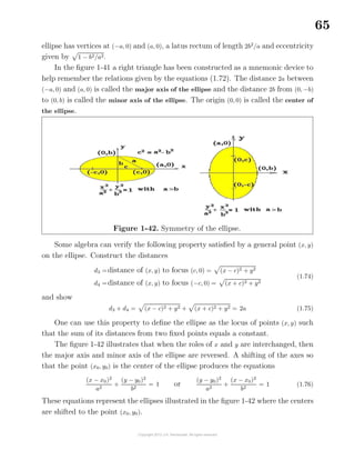 65
ellipse has vertices at (−a, 0) and (a, 0), a latus rectum of length 2b2
/a and eccentricity
given by 1 − b2/a2.
In the ﬁgure 1-41 a right triangle has been constructed as a mnemonic device to
help remember the relations given by the equations (1.72). The distance 2a between
(−a, 0) and (a, 0) is called the major axis of the ellipse and the distance 2b from (0, −b)
to (0, b) is called the minor axis of the ellipse. The origin (0, 0) is called the center of
the ellipse.
Figure 1-42. Symmetry of the ellipse.
Some algebra can verify the following property satisﬁed by a general point (x, y)
on the ellipse. Construct the distances
d3 =distance of (x, y) to focus (c, 0) = (x − c)2 + y2
d4 =distance of (x, y) to focus (−c, 0) = (x + c)2 + y2
(1.74)
and show
d3 + d4 = (x − c)2 + y2 + (x + c)2 + y2 = 2a (1.75)
One can use this property to deﬁne the ellipse as the locus of points (x, y) such
that the sum of its distances from two ﬁxed points equals a constant.
The ﬁgure 1-42 illustrates that when the roles of x and y are interchanged, then
the major axis and minor axis of the ellipse are reversed. A shifting of the axes so
that the point (x0, y0) is the center of the ellipse produces the equations
(x − x0)2
a2
+
(y − y0)2
b2
= 1 or
(y − y0)2
a2
+
(x − x0)2
b2
= 1 (1.76)
These equations represent the ellipses illustrated in the ﬁgure 1-42 where the centers
are shifted to the point (x0, y0).
 