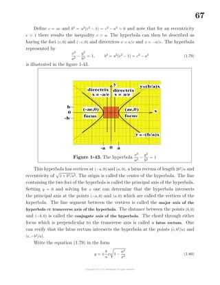 67
Deﬁne c = ae and b2
= a2
(e2
− 1) = c2
− a2
> 0 and note that for an eccentricity
e > 1 there results the inequality c > a. The hyperbola can then be described as
having the foci (c, 0) and (−c, 0) and directrices x = a/e and x = −a/e. The hyperbola
represented by
x2
a2
−
y2
b2
= 1, b2
= a2
(e2
− 1) = c2
− a2
(1.79)
is illustrated in the ﬁgure 1-43.
Figure 1-43. The hyperbola
x2
a2
−
y2
b2
= 1
This hyperbola has vertices at (−a, 0) and (a, 0), a latus rectum of length 2b2
/a and
eccentricity of 1 + b2/a2. The origin is called the center of the hyperbola. The line
containing the two foci of the hyperbola is called the principal axis of the hyperbola.
Setting y = 0 and solving for x one can determine that the hyperbola intersects
the principal axis at the points (−a, 0) and (a, 0) which are called the vertices of the
hyperbola. The line segment between the vertices is called the major axis of the
hyperbola or transverse axis of the hyperbola. The distance between the points (b, 0)
and (−b, 0) is called the conjugate axis of the hyperbola. The chord through either
focus which is perpendicular to the transverse axis is called a latus rectum. One
can verify that the latus rectum intersects the hyperbola at the points (c, b2
/a) and
(c, −b2
/a).
Write the equation (1.79) in the form
y = ±
b
a
x 1 −
a2
x2
(1.80)
 