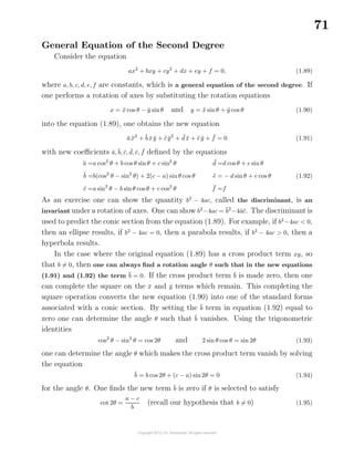 71
General Equation of the Second Degree
Consider the equation
ax2
+ bxy + cy2
+ dx + ey + f = 0, (1.89)
where a, b, c, d, e, f are constants, which is a general equation of the second degree. If
one performs a rotation of axes by substituting the rotation equations
x = ¯x cos θ − ¯y sinθ and y = ¯x sinθ + ¯y cos θ (1.90)
into the equation (1.89), one obtains the new equation
¯a ¯x2
+ ¯b ¯x ¯y + ¯c ¯y2
+ ¯d ¯x + ¯e ¯y + ¯f = 0 (1.91)
with new coeﬃcients ¯a,¯b, ¯c, ¯d, ¯e, ¯f deﬁned by the equations
¯a =a cos2
θ + b cos θ sinθ + c sin2
θ
¯b =b(cos2
θ − sin2
θ) + 2(c − a) sinθ cos θ
¯c =a sin2
θ − b sinθ cos θ + c cos2
θ
¯d =d cos θ + e sin θ
¯e = − d sinθ + e cos θ
¯f =f
(1.92)
As an exercise one can show the quantity b2
− 4ac, called the discriminant, is an
invariant under a rotation of axes. One can show b2
−4ac = ¯b2
−4¯a¯c. The discriminant is
used to predict the conic section from the equation (1.89). For example, if b2
−4ac < 0,
then an ellipse results, if b2
− 4ac = 0, then a parabola results, if b2
− 4ac > 0, then a
hyperbola results.
In the case where the original equation (1.89) has a cross product term xy, so
that b = 0, then one can always ﬁnd a rotation angle θ such that in the new equations
(1.91) and (1.92) the term ¯b = 0. If the cross product term ¯b is made zero, then one
can complete the square on the ¯x and ¯y terms which remain. This completing the
square operation converts the new equation (1.90) into one of the standard forms
associated with a conic section. By setting the ¯b term in equation (1.92) equal to
zero one can determine the angle θ such that ¯b vanishes. Using the trigonometric
identities
cos2
θ − sin2
θ = cos 2θ and 2 sin θ cos θ = sin 2θ (1.93)
one can determine the angle θ which makes the cross product term vanish by solving
the equation
¯b = b cos 2θ + (c − a) sin 2θ = 0 (1.94)
for the angle θ. One ﬁnds the new term ¯b is zero if θ is selected to satisfy
cot 2θ =
a − c
b
(recall our hypothesis that b = 0) (1.95)
 