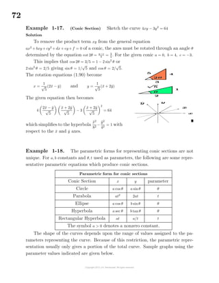 72
Example 1-17. (Conic Section) Sketch the curve 4xy − 3y2
= 64
Solution
To remove the product term xy from the general equation
ax2
+ bxy + cy2
+ dx + ey+ f = 0 of a conic, the axes must be rotated through an angle θ
determined by the equation cot 2θ = a−c
b
= 3
4
. For the given conic a = 0, b = 4, c = −3.
This implies that cos 2θ = 3/5 = 1 − 2 sin2
θ or
2 sin2
θ = 2/5 giving sin θ = 1/
√
5 and cos θ = 2/
√
5.
The rotation equations (1.90) become
x =
1
√
5
(2¯x − ¯y) and y =
1
√
5
(¯x + 2¯y)
The given equation then becomes
4
2¯x − ¯y
√
5
¯x + 2¯y
√
5
− 3
¯x + 2¯y
√
5
2
= 64
which simpliﬁes to the hyperbola
¯x2
82
−
¯y2
42
= 1 with
respect to the ¯x and ¯y axes.
Example 1-18. The parametric forms for representing conic sections are not
unique. For a, b constants and θ, t used as parameters, the following are some repre-
sentative parametric equations which produce conic sections.
Parametric form for conic sections
Conic Section x y parameter
Circle a cos θ a sinθ θ
Parabola at2
2at t
Ellipse a cos θ b sinθ θ
Hyperbola a sec θ b tanθ θ
Rectangular Hyperbola at a/t t
The symbol a > 0 denotes a nonzero constant.
The shape of the curves depends upon the range of values assigned to the pa-
rameters representing the curve. Because of this restriction, the parametric repre-
sentation usually only gives a portion of the total curve. Sample graphs using the
parameter values indicated are given below.
 