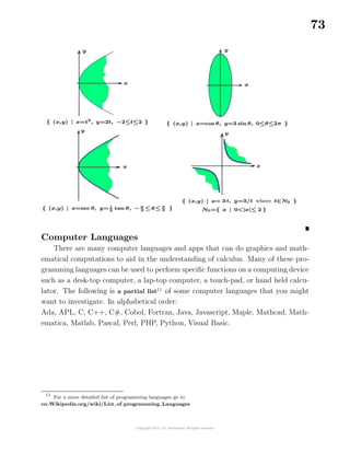 73
Computer Languages
There are many computer languages and apps that can do graphics and math-
ematical computations to aid in the understanding of calculus. Many of these pro-
gramming languages can be used to perform speciﬁc functions on a computing device
such as a desk-top computer, a lap-top computer, a touch-pad, or hand held calcu-
lator. The following is a partial list11
of some computer languages that you might
want to investigate. In alphabetical order:
Ada, APL, C, C++, C#, Cobol, Fortran, Java, Javascript, Maple, Mathcad, Math-
ematica, Matlab, Pascal, Perl, PHP, Python, Visual Basic.
11
For a more detailed list of programming languages go to
en.Wikipedia.org/wiki/List of programming Languages
 