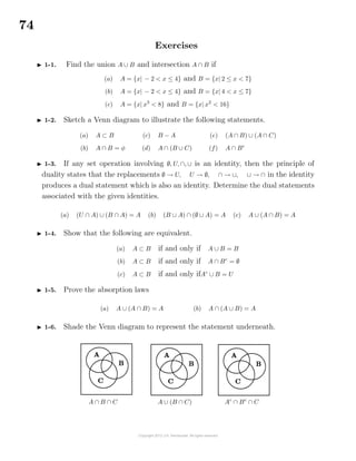 74
Exercises
1-1. Find the union A ∪ B and intersection A ∩ B if
(a) A = {x| − 2 < x ≤ 4} and B = {x| 2 ≤ x < 7}
(b) A = {x| − 2 < x ≤ 4} and B = {x| 4 < x ≤ 7}
(c) A = {x| x3
< 8} and B = {x| x2
< 16}
1-2. Sketch a Venn diagram to illustrate the following statements.
(a) A ⊂ B
(b) A ∩ B = φ
(c) B − A
(d) A ∩ (B ∪ C)
(e) (A ∩ B) ∪ (A ∩ C)
(f) A ∩ Bc
1-3. If any set operation involving ∅, U, ∩, ∪ is an identity, then the principle of
duality states that the replacements ∅ → U, U → ∅, ∩ → ∪, ∪ → ∩ in the identity
produces a dual statement which is also an identity. Determine the dual statements
associated with the given identities.
(a) (U ∩ A) ∪ (B ∩ A) = A (b) (B ∪ A) ∩ (∅ ∪ A) = A (c) A ∪ (A ∩ B) = A
1-4. Show that the following are equivalent.
(a) A ⊂ B if and only if A ∪ B = B
(b) A ⊂ B if and only if A ∩ Bc
= ∅
(c) A ⊂ B if and only ifAc
∪ B = U
1-5. Prove the absorption laws
(a) A ∪ (A ∩ B) = A (b) A ∩ (A ∪ B) = A
1-6. Shade the Venn diagram to represent the statement underneath.
A ∩ B ∩ C A ∪ (B ∩ C) Ac
∩ Bc
∩ C
 