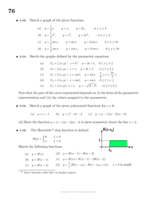 76
1-13. Sketch a graph of the given functions.
(a) y =
1
2
x, y = x, y = 2x, −4 ≤ x ≤ 4
(b) y =
1
4
x2
, y = x2
, y = 4x2
, −4 ≤ x ≤ 4
(c) y =
1
2
sin x, y = sinx, y = 2 sinx, 0 ≤ x ≤ 2π
(d) y =
1
2
cos x, y = cos x, y = 2 cos x, 0 ≤ x ≤ 2π
1-14. Sketch the graphs deﬁned by the parametric equations.
(a) Ca = { (x, y) | x = t2
, y = 2t + 1, 0 ≤ t ≤ 4 }
(b) Cb = { (x, y) | x = t, y = 2t + 1, −2 ≤ t ≤ 2 }
(c) Cc = { (x, y) | x = cos t, y = sin t,
π
2
≤ t ≤
3π
2
}
(d) Cd = { (x, y) | x = sint, y = cos t, 0 ≤ t ≤ π }
(e) Ce = { (x, y) | x = t, y = − 9 − t2, −3 ≤ t ≤ 3 }
Note that the part of the curve represented depends on (i) the form of the parametric
representation and (ii) the values assigned to the parameters.
1-15. Sketch a graph of the given polynomial functions for x ∈ R.
(a) y = x − 1 (b) y = x2
− 2x − 3 (c) y = (x − 1)(x − 2)(x − 3)
(d) Show the function y = (x−1)(x−2)(x−3) is skew-symmetric about the line x = 2.
1-16. The Heaviside12
step function is deﬁned
H(ξ) =
0, ξ < 0
1, ξ > 0
Sketch the following functions.
(a) y = H(x)
(b) y = H(x − 1)
(c) y = H(x − 2)
(d) y = H(x − 1) − H(x − 2)
(e) y = H(x) + H(x − 1) − 2H(x − 2)
(f) y =
1
[H(x − x0) − H(x − (x0 + ))], > 0 is small.
12
Oliver Heaviside (1850-1925) An English engineer.
 