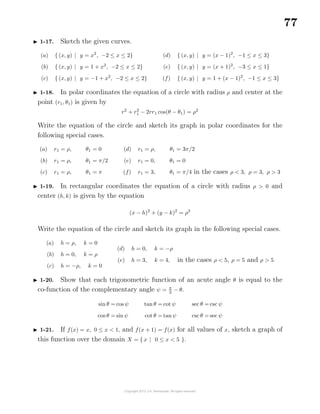 77
1-17. Sketch the given curves.
(a) { (x, y) | y = x2
, −2 ≤ x ≤ 2}
(b) { (x, y) | y = 1 + x2
, −2 ≤ x ≤ 2}
(c) { (x, y) | y = −1 + x2
, −2 ≤ x ≤ 2}
(d) { (x, y) | y = (x − 1)2
, −1 ≤ x ≤ 3}
(e) { (x, y) | y = (x + 1)2
, −3 ≤ x ≤ 1}
(f) { (x, y) | y = 1 + (x − 1)2
, −1 ≤ x ≤ 3}
1-18. In polar coordinates the equation of a circle with radius ρ and center at the
point (r1, θ1) is given by
r2
+ r2
1 − 2rr1 cos(θ − θ1) = ρ2
Write the equation of the circle and sketch its graph in polar coordinates for the
following special cases.
(a) r1 = ρ, θ1 = 0
(b) r1 = ρ, θ1 = π/2
(c) r1 = ρ, θ1 = π
(d) r1 = ρ, θ1 = 3π/2
(e) r1 = 0, θ1 = 0
(f) r1 = 3, θ1 = π/4 in the cases ρ < 3, ρ = 3, ρ > 3
1-19. In rectangular coordinates the equation of a circle with radius ρ > 0 and
center (h, k) is given by the equation
(x − h)2
+ (y − k)2
= ρ2
Write the equation of the circle and sketch its graph in the following special cases.
(a) h = ρ, k = 0
(b) h = 0, k = ρ
(c) h = −ρ, k = 0
(d) h = 0, k = −ρ
(e) h = 3, k = 4, in the cases ρ < 5, ρ = 5 and ρ > 5
1-20. Show that each trigonometric function of an acute angle θ is equal to the
co-function of the complementary angle ψ = π
2
− θ.
sin θ = cos ψ
cos θ = sin ψ
tan θ = cot ψ
cot θ = tan ψ
sec θ = csc ψ
csc θ = sec ψ
1-21. If f(x) = x, 0 ≤ x < 1, and f(x + 1) = f(x) for all values of x, sketch a graph of
this function over the domain X = { x | 0 ≤ x < 5 }.
 