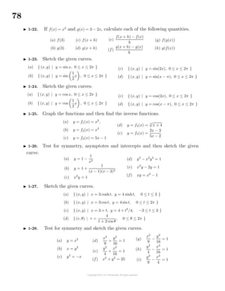 78
1-22. If f(x) = x2
and g(x) = 3 − 2x, calculate each of the following quantities.
(a) f(3)
(b) g(3)
(c) f(x + h)
(d) g(x + h)
(e)
f(x + h) − f(x)
h
(f)
g(x + h) − g(x)
h
(g) f(g(x))
(h) g(f(x))
1-23. Sketch the given curves.
(a) { (x, y) | y = sin x, 0 ≤ x ≤ 2π }
(b) { (x, y) | y = sin
1
2
x , 0 ≤ x ≤ 2π }
(c) { (x, y) | y = sin(2x), 0 ≤ x ≤ 2π }
(d) { (x, y) | y = sin(x − π), 0 ≤ x ≤ 2π }
1-24. Sketch the given curves.
(a) { (x, y) | y = cos x, 0 ≤ x ≤ 2π }
(b) { (x, y) | y = cos
1
2
x , 0 ≤ x ≤ 2π }
(c) { (x, y) | y = cos(2x), 0 ≤ x ≤ 2π }
(d) { (x, y) | y = cos(x − π), 0 ≤ x ≤ 2π }
1-25. Graph the functions and then ﬁnd the inverse functions.
(a) y = f1(x) = x2
,
(b) y = f2(x) = x3
(c) y = f3(x) = 5x − 1
(d) y = f4(x) = 3
√
x + 4
(e) y = f5(x) =
2x − 3
5x − 2
1-26. Test for symmetry, asymptotes and intercepts and then sketch the given
curve.
(a) y = 1 −
1
x2
(b) y = 1 +
1
(x − 1)(x − 3)2
(c) x2
y = 1
(d) y2
− x2
y2
= 1
(e) x2
y − 2y = 1
(f) xy = x2
− 1
1-27. Sketch the given curves.
(a) { (x, y) | x = 3 cosht, y = 4 sinht, 0 ≤ t ≤ 3 }
(b) { (x, y) | x = 3 cos t, y = 4 sint, 0 ≤ t ≤ 2π }
(c) { (x, y) | x = 3 + t, y = 4 + t2
/4, −3 ≤ t ≤ 3 }
(d) { (r, θ) | r =
4
1 + 2 cos θ
, 0 ≤ θ ≤ 2π }
1-28. Test for symmetry and sketch the given curves.
(a) y = x2
(b) x = y2
(c) y2
= −x
(d)
x2
9
+
y2
16
= 1
(e)
y2
4
+
x2
16
= 1
(f) x2
+ y2
= 25
(g)
x2
9
−
y2
16
= 1
(h)
y2
4
−
x2
16
= 1
(i)
y2
9
−
x2
4
= 1
 