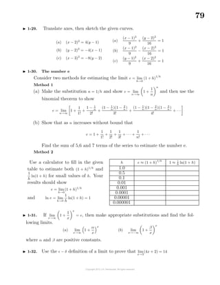 79
1-29. Translate axes, then sketch the given curves.
(a) (x − 2)2
= 4(y − 1)
(b) (y − 2)2
= −4(x − 1)
(c) (x − 3)2
= −8(y − 2)
(a)
(x − 1)2
9
+
(y − 2)2
16
= 1
(b)
(x − 1)2
9
−
(x − 2)2
16
= 1
(c)
(y − 1)2
9
+
(x − 2)2
16
= 1
1-30. The number e
Consider two methods for estimating the limit e = lim
h→0
(1 + h)
1/h
Method 1
(a) Make the substitution n = 1/h and show e = lim
n→∞
1 +
1
n
n
and then use the
binomial theorem to show
e = lim
n→∞
1 +
1
1!
+
1 − 1
n
2!
+
(1 − 1
n
)(1 − 2
n
)
3!
+
(1 − 1
n
)(1 − 2
n
)(1 − 3
n
)
4!
+ · · ·
(b) Show that as n increases without bound that
e = 1 +
1
1!
+
1
2!
+
1
3!
+ · · · +
1
n!
+ · · ·
Find the sum of 5,6 and 7 terms of the series to estimate the number e.
Method 2
Use a calculator to ﬁll in the given
table to estimate both (1 + h)1/h
and
1
h
ln(1 + h) for small values of h. Your
results should show
e = lim
h→0
(1 + h)1/h
and ln e = lim
h→0
1
h
ln(1 + h) = 1
h e ≈ (1 + h)
1/h
1 ≈ 1
h ln(1 + h)
1.0
0.5
0.1
0.01
0.001
0.0001
0.00001
0.000001
1-31. If lim
x→∞
1 +
1
x
x
= e, then make appropriate substitutions and ﬁnd the fol-
lowing limits.
(a) lim
x→∞
1 +
α
x
x
(b) lim
x→−∞
1 +
β
x
x
where α and β are positive constants.
1-32. Use the − δ deﬁnition of a limit to prove that lim
x→3
(4x + 2) = 14
 