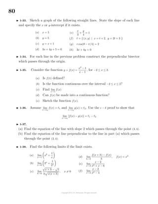 80
1-33. Sketch a graph of the following straight lines. State the slope of each line
and specify the x or y-intercept if it exists.
(a) x = 5
(b) y = 5
(c) y = x + 1
(d) 3x + 4y + 5 = 0
(e)
x
3
+
y
4
= 1
(f) = { (x, y) | x = t + 2, y = 2t + 3 }
(g) r cos(θ − π/4) = 2
(h) 3x + 4y = 0
1-34. For each line in the previous problem construct the perpendicular bisector
which passes through the origin.
1-35. Consider the function y = f(x) =
x2
− 1
x − 1
, for −2 ≤ x ≤ 2.
(a) Is f(1) deﬁned?
(b) Is the function continuous over the interval −2 ≤ x ≤ 2?
(c) Find lim
x→1
f(x)
(d) Can f(x) be made into a continuous function?
(e) Sketch the function f(x).
1-36. Assume lim
x→x0
f(x) = 1 and lim
x→x0
g(x) = 2. Use the − δ proof to show that
lim
x→x0
[f(x) − g(x)] = 1 − 2
1-37.
(a) Find the equation of the line with slope 2 which passes through the point (3, 4).
(b) Find the equation of the line perpendicular to the line in part (a) which passes
through the point (3, 4).
1-38. Find the following limits if the limit exists.
(a) lim
x→1
x2
+
1
x
(b) lim
x→0
2x
+
1
2x
(c) lim
h→0
√
x + h −
√
x
h x(x + h)
, x = 0
(d) lim
h→0
f(x + h) − f(x)
h
, f(x) = x2
(e) lim
x→2
x − 2
x2 + x − 6
(f) lim
x→2
x − 2
x2 − 4
 
