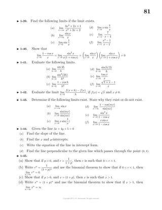81
1-39. Find the following limits if the limit exists.
(a) lim
x→∞
3x2
+ 2x + 1
x2 + 3x + 2
(b) lim
x→∞
sinx
x
(c) lim
x→0
sin
1
x
(d) lim
x→0
x sin
1
x
(e) lim
x→4−
7
x − 4
(f) lim
x→1
x3
− 1
x − 1
1-40. Show that
lim
x→0
1 − cos x
x
= lim
x→0
sin2
x
x(1 + cos x)
= lim
x→0
sinx
x
lim
x→0
sin x
1 + cos x
= 0
1-41. Evaluate the following limits.
(a) lim
h→0
sin 4h
h
(b) lim
h→0
sin2
(2h)
h2
(c) lim
h→0
1 − cos h
h2
(d) lim
h→0
sin(h/2)
h
(e) lim
x→0
tan x
x
(f) lim
x→0
√
1 + x − 1
x
1-42. Evaluate the limit lim
h→0
f(x + h) − f(x)
h
, if f(x) =
√
x and x = 0.
1-43. Determine if the following limits exist. State why they exist or do not exist.
(a) lim
x→∞
sin x
(b) lim
x→0
sin(mx)
sin(nx)
(c) lim
x→0
x sin(
1
x
)
(d) lim
x→∞
1 − cos(mx)
sin(nx)
(e) lim
x→0
sin2
x
1 − cos x
(f) lim
x→0
x sinx
1 − cos x
1-44. Given the line 3x + 4y + 5 = 0
(a) Find the slope of the line.
(b) Find the x and y-intercepts.
(c) Write the equation of the line in intercept form.
(d) Find the line perpendicular to the given line which passes through the point (0, 1).
1-45.
(a) Show that if p > 0, and r =
1
1 + p
, then r is such that 0 < r < 1.
(b) Write rn
=
1
(1 + p)n
and use the binomial theorem to show that if 0 < r < 1, then
lim
n→∞
rn
= 0.
(c) Show that if p > 0, and x = (1 + p), then x is such that x > 1.
(d) Write xn
= (1 + p)n
and use the binomial theorem to show that if x > 1, then
lim
n→∞
xn
= ∞
 
