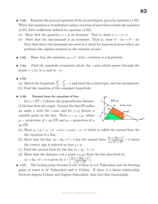 83
1-52. Examine the general equation of the second degree, given by equation (1.89).
When this equation is transformed using a rotation of axes there results the equation
(1.91) with coeﬃcients deﬁned by equation (1.92).
(a) Show that the quantity a + c is an invariant. That is, show a + c = ¯a + ¯c.
(b) Show that the discriminant is an invariant. That is, show b2
− 4ac = ¯b2
− 4¯a¯c
Note that these two invariants are used as a check for numerical errors when one
performs the algebra involved in the rotation of axes.
1-53. Show that the equation xy = a2
, with a constant is a hyperbola.
1-54. Find the parabola symmetric about the x-axis which passes through the
points (−1, 0), (0, 1) and (0, −1).
1-55.
(a) Sketch the hyperbola
y2
4
−
x2
9
= 1 and label the y-intercepts, and the asymptotes.
(b) Find the equation of the conjugate hyperbola.
1-56. Normal form for equation of line
Let p = 0N > 0 denote the perpendicular distance
of the line from the origin. Assume the line 0N makes
an angle α with the x-axis and let (x, y) denote a
variable point on the line. Write p = p1 + p2, where
p1 = projection of x on ON and p2 = projection of y
on ON.
(a) Show p1 + p2 = p =⇒ x cos α + y sinα − p = 0 which is called the normal form for
the equation of a line.
(b) Show that the line Ax + By + C = 0 has the normal form
Ax + By + C
±
√
A2 + B2
= 0 where
the correct sign is selected so that p > 0.
(c) Find the normal form for the line 3x + 4y − 5 = 0
(d) Show that the distance d of a point (x0, y0) from the line described by
Ax + By + C = 0 is given by d =
Ax0 + By0 + C
√
A2 + B2
1-57. The boiling point of water is 100◦
Celsius or 212◦
Fahrenheit and the freezing
point of water is 32◦
Fahrenheit and 0◦
Celsius. If there is a linear relationship
between degrees Celsius and degrees Fahrenheit, then ﬁnd this relationship.
 