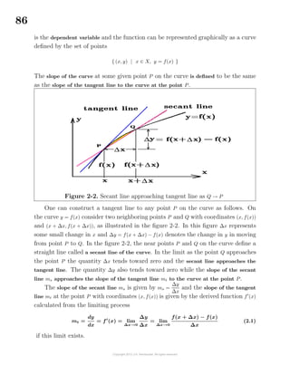86
is the dependent variable and the function can be represented graphically as a curve
deﬁned by the set of points
{ (x, y) | x ∈ X, y = f(x) }
The slope of the curve at some given point P on the curve is deﬁned to be the same
as the slope of the tangent line to the curve at the point P.
Figure 2-2. Secant line approaching tangent line as Q → P
One can construct a tangent line to any point P on the curve as follows. On
the curve y = f(x) consider two neighboring points P and Q with coordinates (x, f(x))
and (x + ∆x, f(x + ∆x)), as illustrated in the ﬁgure 2-2. In this ﬁgure ∆x represents
some small change in x and ∆y = f(x + ∆x) − f(x) denotes the change in y in moving
from point P to Q. In the ﬁgure 2-2, the near points P and Q on the curve deﬁne a
straight line called a secant line of the curve. In the limit as the point Q approaches
the point P the quantity ∆x tends toward zero and the secant line approaches the
tangent line. The quantity ∆y also tends toward zero while the slope of the secant
line ms approaches the slope of the tangent line mt to the curve at the point P.
The slope of the secant line ms is given by ms =
∆y
∆x
and the slope of the tangent
line mt at the point P with coordinates (x, f(x)) is given by the derived function f (x)
calculated from the limiting process
mt =
dy
dx
= f (x) = lim
∆x→0
∆y
∆x
= lim
∆x→0
f(x + ∆x) − f(x)
∆x
(2.1)
if this limit exists.
 