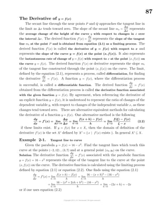 87
The Derivative of y = f(x)
The secant line through the near points P and Q approaches the tangent line in
the limit as ∆x tends toward zero. The slope of the secant line ms =
∆y
∆x
represents
the average change of the height of the curve y with respect to changes in x over
the interval ∆x. The derived function f (x) =
dy
dx
represents the slope of the tangent
line mt at the point P and is obtained from equation (2.1) as a limiting process. The
derived function f (x) is called the derivative of y = f(x) with respect to x and
represents the slope of the curve y = f(x) at the point (x, f(x)). It also represents
the instantaneous rate of change of y = f(x) with respect to x at the point (x, f(x)) on
the curve y = f(x). The derived function f (x) or derivative represents the slope mt
of the tangent line constructed through the point (x, f(x)) on the curve. The limit,
deﬁned by the equation (2.1), represents a process, called diﬀerentiation, for ﬁnding
the derivative
dy
dx
= f (x). A function y = f(x), where the diﬀerentiation process
is successful, is called a diﬀerentiable function. The derived function
dy
dx
= f (x)
obtained from the diﬀerentiation process is called the derivative function associated
with the given function y = f(x). By agreement, when referencing the derivative of
an explicit function y = f(x), it is understood to represent the ratio of changes of the
dependent variable y, with respect to changes of the independent variable x, as these
changes tend toward zero. There are alternative equivalent methods for calculating
the derivative of a function y = f(x). One alternative method is the following
dy
dx
= f (x) = lim
∆x→0
∆y
∆x
= lim
h→0
f(x + h) − f(x)
h
= lim
ξ→x
f(ξ) − f(x)
ξ − x
(2.2)
if these limits exist. If y = f(x) for x ∈ X, then the domain of deﬁnition of the
derivative f (x) is the set X deﬁned by X = { x | f (x) exists }. In general X ⊆ X.
Example 2-1. Tangent line to curve
Given the parabola y = f(x) = 16 − x2
. Find the tangent lines which touch this
curve at the points (−2, 12) , (3, 7) and at a general point (x0, y0) on the curve.
Solution The derivative function
dy
dx
= f (x) associated with the parabolic function
y = f(x) = 16 − x2
represents the slope of the tangent line to the curve at the point
(x, f(x)) on the curve. The derivative function is calculated using the limiting process
deﬁned by equation (2.1) or equation (2.2). One ﬁnds using the equation (2.1)
dy
dx
= f (x) = lim
h→0
f(x + h) − f(x)
h
= lim
h→0
16 − (x + h)2
− (16 − x2
)
h
= lim
h→0
16 − (x2
+ 2xh + h2
) − (16 − x2
)
h
= lim
h→0
−(2x + h) = −2x
or if one uses equation (2.2)
 