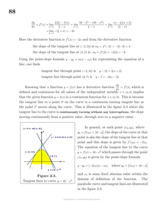 88
dy
dx
= f (x) = lim
ξ→x
f(ξ) − f(x)
ξ − x
= lim
ξ→x
16 − ξ2
− (16 − x2
)
ξ − x
= lim
ξ→x
(x − ξ)(x + ξ)
(ξ − x)
= lim
ξ→x
−(ξ + x) = −2x
Here the derivative function is f (x) = −2x and from the derivative function
the slope of the tangent line at (−2, 12) is mt = f (−2) = −2(−2) = 4
the slope of the tangent line at (3, 7) is mt = f (3) = −2(3) = −6
Using the point-slope formula y − y0 = m(x − x0) for representing the equation of a
line, one ﬁnds
tangent line through point (−2, 12) is y − 12 = 4(x + 2)
tangent line through point (3, 7) is y − 7 = −6(x − 3)
Knowing that a function y = f(x) has a derivative function
dy
dx
= f (x) which is
deﬁned and continuous for all values of the independent variable x ∈ (a, b) implies
that the given function y = f(x) is a continuous function for x ∈ (a, b). This is because
the tangent line to a point P on the curve is a continuous turning tangent line as
the point P moves along the curve. This is illustrated in the ﬁgure 2-3 where the
tangent line to the curve is continuously turning without any interruptions, the slope
moving continuously from a positive value, through zero to a negative value.
Figure 2-3.
Tangent lines to curve y = 16 − x2
In general, at each point (x0, y0), where
y0 = f(x0) = 16−x2
0, the slope of the curve at that
point is also the slope of the tangent line at that
point and this slope is given by f (x0) = −2x0.
The equation of the tangent line to the curve
y = f(x) = 16−x2
which passes through the point
(x0, y0) is given by the point-slope formula
y−y0 = (−2x0)(x−x0), where y0 = f(x0) = 16−x2
0
and x0 is some ﬁxed abscissa value within the
domain of deﬁnition of the function. The
parabolic curve and tangent lines are illustrated
in the ﬁgure 2-3.
 