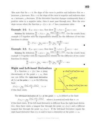 89
Also note that for x < 0, the slope of the curve is positive and indicates that as x
increases, y increases. For x > 0, the slope of the curve is negative and indicates that
as x increases, y decreases. If the derivative function changes continuously from a
positive value to a negative value, then it must pass through zero. Here the zero
slope occurs where the function y = f(x) = 16 − x2
has a maximum value.
Example 2-2. If y = f(x) = sinx, then show
dy
dx
= f (x) =
d
dx
sin x = cos x
Solution By deﬁnition
dy
dx
= f (x) = lim
∆x→0
sin(x + ∆x) − sinx
∆x
. Use the results from
example 1-7 together with the trigonometric identity for the diﬀerence of two sine
functions to obtain
dy
dx
= f (x) = lim
∆x→0
cos(x +
∆x
2
) lim
∆x→0
sin(∆x
2 )
∆x
2
= cos x
Example 2-3. If y = g(x) = cos x, then show
dy
dx
= g (x) =
d
dx
cos x = − sinx
Solution By deﬁnition
dy
dx
= g (x) = lim
∆x→0
cos(x + ∆x) − cos x
∆x
. Use the results from
example 1-7 together with the trigonometric identity for the diﬀerence of two cosine
functions to obtain
dy
dx
= g (x) = lim
∆x→0
− sin(x +
∆x
2
) lim
∆x→0
sin(∆x
2
)
∆x
2
= − sinx
Right and Left-hand Derivatives
If a function y = f(x) has a jump
discontinuity at the point x = x0, then
one can deﬁne the right-hand derivative
of f(x) at the point x = x0 as the following
limit
f (x+
0 ) = lim
h→0+
f(x+
0 + h) − f(x+
0 )
h
, h > 0
if this limit exists.
The left-hand derivative of f(x) at the point x = x0 is deﬁned as the limit
f (x−
0 ) = lim
h→0−
f(x−
0 + h) − f(x−
0 )
h
, where h is restricted such that h < 0
if this limit exists. If the left-hand derivative is diﬀerent from the right-hand deriva-
tive, then there exists a tangent line through the point (x+
0 , f(x+
0 )) and a diﬀerent
tangent line through the point (x−
0 , f(x−
0 )). If the left-hand derivative equals the
right-hand derivative then f(x) is said to have a derivative at the point x = x0.
 