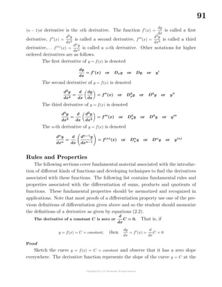91
(n − 1)st derivative is the nth derivative. The function f (x) =
dy
dx
is called a ﬁrst
derivative, f (x) =
d2
y
dx2
is called a second derivative, f (x) =
d3
y
dx3
is called a third
derivative,. . . f(n)
(x) =
dn
y
dxn
is called a n-th derivative. Other notations for higher
ordered derivatives are as follows.
The ﬁrst derivative of y = f(x) is denoted
dy
dx
= f (x) or Dxy or Dy or y
The second derivative of y = f(x) is denoted
d2
y
dx2
=
d
dx
dy
dx
= f (x) or D2
xy or D2
y or y
The third derivative of y = f(x) is denoted
d3
y
dx3
=
d
dx
d2
y
dx2
= f (x) or D3
xy or D3
y or y
The n-th derivative of y = f(x) is denoted
dn
y
dxn
=
d
dx
dn−1
y
dxn−1
= f(n)
(x) or Dn
x y or Dn
y or y(n)
Rules and Properties
The following sections cover fundamental material associated with the introduc-
tion of diﬀerent kinds of functions and developing techniques to ﬁnd the derivatives
associated with these functions. The following list contains fundamental rules and
properties associated with the diﬀerentiation of sums, products and quotients of
functions. These fundamental properties should be memorized and recognized in
applications. Note that most proofs of a diﬀerentiation property use one of the pre-
vious deﬁnitions of diﬀerentiation given above and so the student should memorize
the deﬁnitions of a derivative as given by equations (2.2).
The derivative of a constant C is zero or
d
dx
C = 0. That is, if
y = f(x) = C = constant, then
dy
dx
= f (x) =
d
dx
C = 0
Proof
Sketch the curve y = f(x) = C = constant and observe that it has a zero slope
everywhere. The derivative function represents the slope of the curve y = C at the
 