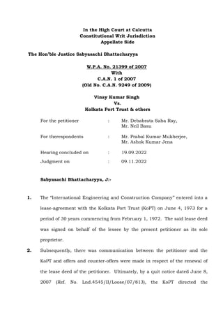 In the High Court at Calcutta
Constitutional Writ Jurisdiction
Appellate Side
The Hon’ble Justice Sabyasachi Bhattacharyya
W.P.A. No. 21399 of 2007
With
C.A.N. 1 of 2007
(Old No. C.A.N. 9249 of 2009)
Vinay Kumar Singh
Vs.
Kolkata Port Trust & others
For the petitioner : Mr. Debabrata Saha Ray,
Mr. Neil Basu
For therespondents : Mr. Prabal Kumar Mukherjee,
Mr. Ashok Kumar Jena
Hearing concluded on : 19.09.2022
Judgment on : 09.11.2022
Sabyasachi Bhattacharyya, J:-
1. The “International Engineering and Construction Company’’ entered into a
lease-agreement with the Kolkata Port Trust (KoPT) on June 4, 1973 for a
period of 30 years commencing from February 1, 1972. The said lease deed
was signed on behalf of the lessee by the present petitioner as its sole
proprietor.
2. Subsequently, there was communication between the petitioner and the
KoPT and offers and counter-offers were made in respect of the renewal of
the lease deed of the petitioner. Ultimately, by a quit notice dated June 8,
2007 (Ref. No. Lnd.4545/II/Loose/07/813), the KoPT directed the
 