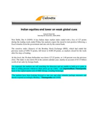 Indian equities end lower on weak global cues
                                          Calcutta News.Net
                                 Saturday 6th December, 2008 (IANS)


New Delhi, Dec 6 (IANS) A key Indian share market index ended with a loss of 127 points
during the trading week ended Friday but analysts expect the mood to turn positive following a
fiscal stimulus from the government and rate cuts by the central bank.

The sensitive index (Sensex) of the Bombay Stock Exchange (BSE), which had ended the
previous week at 9,092.72 points, fell lower to 8,965.20 points, as markets closed for the week
after five days of trading.

At this level, the 30-share bellwether was down 127.52 points, or 1.40 percent over the previous
close. The index is also down 56 in the current calendar year, mainly on account of $13.5 billion
worth of net sales by foreign funds.

‘As expected, the markets are still searching for direction and are unable to hold on to gains as
there is selling pressure whenever share prices go up a little,’ said Jagannadham Thunuguntla,
head of the capital market arm of SMC Group, a leading brokerage.

‘The markets have been looking forward to rate cuts and other stimulus package measures and
should respond accordingly Monday,’ Thunuguntla told IANS.
 