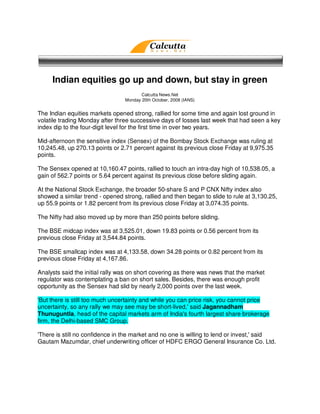 Indian equities go up and down, but stay in green
                                        Calcutta News.Net
                                 Monday 20th October, 2008 (IANS)


The Indian equities markets opened strong, rallied for some time and again lost ground in
volatile trading Monday after three successive days of losses last week that had seen a key
index dip to the four-digit level for the first time in over two years.

Mid-afternoon the sensitive index (Sensex) of the Bombay Stock Exchange was ruling at
10,245.48, up 270.13 points or 2.71 percent against its previous close Friday at 9,975.35
points.

The Sensex opened at 10,160.47 points, rallied to touch an intra-day high of 10,538.05, a
gain of 562.7 points or 5.64 percent against its previous close before sliding again.

At the National Stock Exchange, the broader 50-share S and P CNX Nifty index also
showed a similar trend - opened strong, rallied and then began to slide to rule at 3,130.25,
up 55.9 points or 1.82 percent from its previous close Friday at 3,074.35 points.

The Nifty had also moved up by more than 250 points before sliding.

The BSE midcap index was at 3,525.01, down 19.83 points or 0.56 percent from its
previous close Friday at 3,544.84 points.

The BSE smallcap index was at 4,133.58, down 34.28 points or 0.82 percent from its
previous close Friday at 4,167.86.

Analysts said the initial rally was on short covering as there was news that the market
regulator was contemplating a ban on short sales. Besides, there was enough profit
opportunity as the Sensex had slid by nearly 2,000 points over the last week.

'But there is still too much uncertainty and while you can price risk, you cannot price
uncertainty, so any rally we may see may be short-lived,' said Jagannadham
Thunuguntla, head of the capital markets arm of India's fourth largest share brokerage
firm, the Delhi-based SMC Group.

'There is still no confidence in the market and no one is willing to lend or invest,' said
Gautam Mazumdar, chief underwriting officer of HDFC ERGO General Insurance Co. Ltd.
 