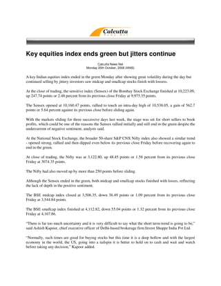 Key equities index ends green but jitters continue
                                              Calcutta News.Net
                                       Monday 20th October, 2008 (IANS)


A key Indian equities index ended in the green Monday after showing great volatility during the day but
continued selling by jittery investors saw midcap and smallcap stocks finish with lossess.

At the close of trading, the sensitive index (Sensex) of the Bombay Stock Exchange finished at 10,223.09,
up 247.74 points or 2.48 percent from its previous close Friday at 9,975.35 points.

The Sensex opened at 10,160.47 points, rallied to touch an intra-day high of 10,538.05, a gain of 562.7
points or 5.64 percent against its previous close before sliding again.

With the markets sliding for three successive days last week, the stage was set for short sellers to book
profits, which could be one of the reasons the Sensex rallied initially and still end in the green despite the
undercurrent of negative sentiment, analysts said.

At the National Stock Exchange, the broader 50-share S&P CNX Nifty index also showed a similar trend
- opened strong, rallied and then dipped even below its previous close Friday before recovering again to
end in the green.

At close of trading, the Nifty was at 3,122.80, up 48.45 points or 1.58 percent from its previous close
Friday at 3074.35 points.

The Nifty had also moved up by more than 250 points before sliding.

Although the Sensex ended in the green, both midcap and smallcap stocks finished with losses, reflecting
the lack of depth in the positive sentiment.

The BSE midcap index closed at 3,506.35, down 38.49 points or 1.09 percent from its previous close
Friday at 3,544.84 points.

The BSE smallcap index finished at 4,112.82, down 55.04 points or 1.32 percent from its previous close
Friday at 4,167.86.

“There is far too much uncertainty and it is very difficult to say what the short term trend is going to be,”
said Ashish Kapoor, chief executive officer of Delhi-based brokerage firm Invest Shoppe India Pvt Ltd.

“Normally, such times are good for buying stocks but this time it is a deep hollow and with the largest
economy in the world, the US, going into a tailspin it is better to hold on to cash and wait and watch
before taking any decision,” Kapoor added.
 