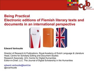 Being Practical
Electronic editions of Flemish literary texts and
documents in an international perspective




Edward Vanhoutte

Director of Research & Publications, Royal Academy of Dutch Language & Literature
Head, Centre for Scholarly Editing and Document Studies
Research Associate, UCL Centre for Digital Humanities
Editor-in-Chief, LLC. The Journal of Digital Scholarship in the Humanities

edward.vanhoutte@kantl.be
@evanhoutte
 
