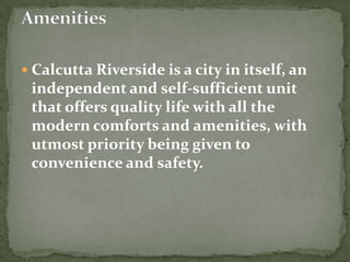 Calcutta Riverside is a city in itself, an independent and self-sufficient unit that offers quality life with all the modern comforts and amenities, with utmost priority being given to convenience and safety.Amenities