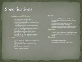 SpecificationsLiving rooms and Bedrooms Two apartments on each floorVitrified tiles, skirting and wooden doorsPrivate gardens both sides, overlooking the landscaped podiumGlazed windows with aluminum window sections (Domal)Cable TV and telephone points in living/ drawing room and all bedroomsInternet service connection in living/ drawing room and all bedroomsProvision for AC unit mounting outside living/ drawing room and all bedroomsToilets Jaquar CP fittings and Parryware white CP fixtures in toiletsVitrified tile flooring (white) and false ceilingBisazza on the dado upto 7Electric provision for geyserKitchen Separate 15 AMP points in kitchen for refrigerators, microwave oven and electric chimneyProvision for storage, fixing electric chimney and washing machineGranite counter platform and stainless steel sink and service balcony outside kitchen Balconies Vitrified tiles and powder coated MS railingIntegrated collection mechanism for rain waterElectrical Concealed copper wiringStandard switch boards and switches