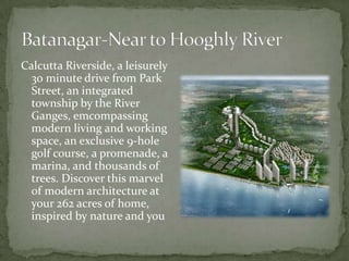 Batanagar-Near to Hooghly RiverCalcutta Riverside, a leisurely 30 minute drive from Park Street, an integrated township by the River Ganges, emcompassing modern living and working space, an exclusive 9-hole golf course, a promenade, a marina, and thousands of trees. Discover this marvel of modern architecture at your 262 acres of home, inspired by nature and you