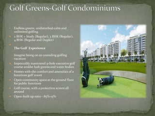 Golf Greens-Golf CondominiumsEndless greens, undisturbed calm and unlimited golfing2 BHK + Study (Regular), 3 BHK (Regular), 4 BHK (Regular and Duplex)The Golf  Experience Imagine being on an unending golfing vacation Impeccably manicured 9-hole executive golf course amidst lush greens and water bodiesHomes with the comfort and amenities of a luxurious golf resortOpen community space at the ground floor for public functionsGolf course, with a protection screen all aroundOpen-built up ratio - 85%-15% 