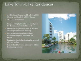 Lake Town-Lake Residences2 BHK+Study (Regular and Duplex), 3 BHK (Regular and Duplex), 4 BHK (Duplex)The Lake Experience Imagine living by the lake - An indulgence for the senses, a revival of the soul. Most lakes and ponds retained or recrafted and integrated with the buildingLandscaped podiums by the lakes, a community space for recreation and events    Routine mechanical and natural aeration of all water bodiesRecycled and harvested rainwater to fill the lakes during summers