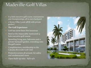 Madeville-Golf VillasA 9-hole executive golf course, tournaments and championships, all in one’s backyard.2 Storey Villas (3 and 4BHK with private garden)The Golf Experience Golf has never been this luxuriousSited at the impeccably manicured 9-hole executive golf course   Sprawling living area, balconies and a private backyard garden, extending onto the golf courseComplimentary membership to the Calcutta Riverside Golf ClubProtective screen all around, for safety and unobstructed viewsOpen-built-up ratio - 85%-15% 