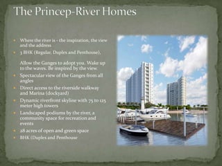 The Princep-River HomesWhere the river is - the inspiration, the view and the address3 BHK (Regular, Duplex and Penthouse), Allow the Ganges to adopt you. Wake up to the waves. Be inspired by the view. Spectacular view of the Ganges from all anglesDirect access to the riverside walkway and Marina (dockyard)Dynamic riverfront skyline with 75 to 125 meter high towersLandscaped podiums by the river, a community space for recreation and events28 acres of open and green spaceBHK (Duplex and Penthouse