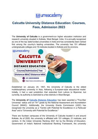 Calcutta University Distance Education: Courses,
Fees, Admission 2023
The University of Calcutta is a government-run higher education institution and
research university situated in Kolkata, West Bengal, India. It is annually recognized
as one of the top state-funded universities in India and has consistently been ranked
first among the country's leading universities. The university has 151 affiliated
undergraduate colleges and 16 institutes located in Kolkata and its environs.
Established on January 24, 1857, the University of Calcutta is the oldest
multidisciplinary university in Asia, following a European-style educational model.
Initially, it had a vast jurisdiction that extended from Lahore to Myanmar, but
currently, its authority is restricted to a few districts in West Bengal.
The University of Calcutta Distance Education has been awarded a "Five-Star
University" status and an "A+" grade by the National Assessment and Accreditation
Council (NAAC). Additionally, the University Grants Commission (UGC) has
recognized the university as a "Centre with Potential for Excellence in a Particular
Area" and a "University with Potential for Excellence."
There are fourteen campuses of the University of Calcutta located in and around
Kolkata. As of 2020, the university is affiliated with 151 colleges, 21 institutes, and
centers. In the Indian University Ranking 2021 list by the Ministry of Education,
Government of India's National Institutional Ranking Framework, the university
 