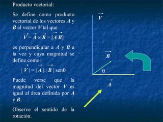 Producto vectorial: 
Se define como producto 
vectorial de los vectores A y 
B al vector V tal que 
V = A ´ B = [A B] 
es perpendicular a A y B a 
la vez y cuya magnitud se 
define como: 
| V | = | A |.| B | senq 
Puede verse que la 
magnitud del vector V es 
igual al área definida por A 
y B. 
Observe el sentido de la 
rotación. 
B 
A 
V 
q 
 