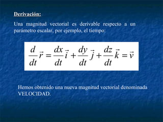DDeerriivvaacciióónn:: 
Una magnitud vectorial es derivable respecto a un 
parámetro escalar, por ejemplo, el tiempo: 
d      = + + = 
j dz 
dt 
k v 
dt 
r dx 
dt 
i dy 
dt 
Hemos obtenido una nueva magnitud vectorial denominada 
VELOCIDAD. 
 