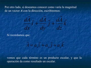 Por otro lado, si deseamos conocer como varía la magnitud 
de un vector A con la dirección, escribiremos: 
 
+ + 
dA  
j dA 
k 
dz 
i dA 
dx 
dy 
 
 
 
 
Si recordamos que: 
    
= + + 
A a i a j a k x y z 
vemos que cada término es un producto escalar, y que la 
operación da como resultado un escalar. 
 