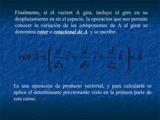 Finalmente, si el vectort A gira, incluye el giro en su 
desplazamiento en en el espacio, la operación que nos permite 
conocer la variación de las componentes de A al girar se 
denomina rotor o rotacional de A, y se escribe: 
     
æ 
= + + 
j d 
ö 
k A 
dz 
i d 
dx 
dy 
rot A d 
´ ÷ ÷ø 
ç çè 
Es una operación de producto vectorial, y para calcularla se 
aplica el determinante previemente visto en la primera parte de 
este curso. 
 