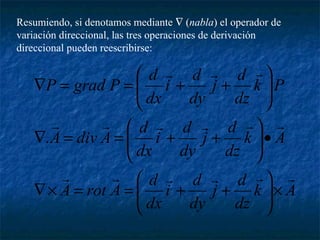 Resumiendo, si denotamos mediante Ñ (nabla) el operador de 
variación direccional, las tres operaciones de derivación 
direccional pueden reescribirse: 
   
j d 
ö 
æ 
      
j d 
j d 
ö 
ö 
k A 
dz 
i d 
dx 
i d 
dx 
i d 
dx 
dy 
æ 
æ 
A rot A d 
k A 
dz 
dy 
A div A d 
k P 
dz 
dy 
P grad P d 
      
´ ÷ ÷ø 
ç çè 
Ñ´ = = + + 
· ÷ ÷ø 
ç çè 
Ñ = = + + 
÷ ÷ø 
ç çè 
Ñ = = + + 
. 
