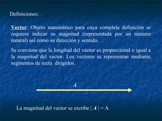 Definiciones: 
Vector: Objeto matemático para cuya completa definición se 
requiere indicar su magnitud (representada por un número 
natural) así como su dirección y sentido. 
Se conviene que la longitud del vector es proporcional o igual a 
la magnitud del vector. Los vectores se representan mediante 
segmentos de recta dirigidos. 
A 
La magnitud del vector se escribe | A | = A 
 