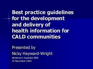 Best practice guidelines
for the development
and delivery of
health information for
CALD communities
Presented by
Nicky Hayward-Wright
Alzheimer’s Australia NSW
23 November 2006
 