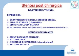 7
DILATAZIONI (TIMING)
DIPENDE DA:
Ø  CARATTERISTICHE DELLA STENOSI STESSA
Ø  TIPO DI ATRESIA (LONG GAP)
Ø  SINTOMATOLOGIA CLINICA
15 GG (Antoniou 2010), 7 gg (Said 2003), 1-3 settimane (Parolini 2013)
STENOSI RECIDIVANTI:
Ø  STENT ESOFAGEO (TUTORE)
Ø  MITOMICINA C
Ø  INIEZIONE DI STEROIDI (triamcinolone)
Ø  SEZIONE RADIALE
Stenosi post chirurgica
 