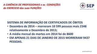 A CARÊNCIA DE PROFISSIONAIS e as CONDIÇÕES
de EXERCICIO das suas FUNÇÕES
guadalupe@sep.pt
SISTEMA DE INFORMAÇÃO DE CERTIFICADOS DE ÓBITOS
• Dezembro de 2014 – morreram 10 599 pessoas mais 2348
relativamente a Dezembro de 2013;
• A média mensal de mortes em 2014 foi de 8600
• EM APENAS 21 DIAS DE JANEIRO DE 2015 MORRERAM 9437
PESSOAS.
 