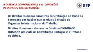 A CARÊNCIA DE PROFISSIONAIS e as CONDIÇÕES
de EXERCICIO das suas FUNÇÕES
guadalupe@sep.pt
Os Direitos Humanos encontrou concretização no Pacto da
Sociedade das Nações que conduziu à criação da
Organização Internacional do Trabalho.
Direitos Humanos - decorre do Direito à DIGNIDADE
HUMANA presente na Constituição Portuguesa e Tratado
de Lisboa.
 