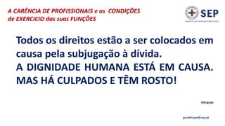 A CARÊNCIA DE PROFISSIONAIS e as CONDIÇÕES
de EXERCICIO das suas FUNÇÕES
guadalupe@sep.pt
Todos os direitos estão a ser colocados em
causa pela subjugação à dívida.
A DIGNIDADE HUMANA ESTÁ EM CAUSA.
MAS HÁ CULPADOS E TÊM ROSTO!
Obrigada
 