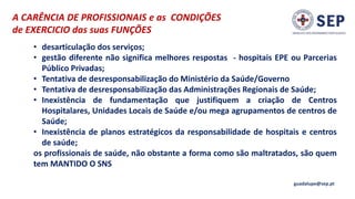 A CARÊNCIA DE PROFISSIONAIS e as CONDIÇÕES
de EXERCICIO das suas FUNÇÕES
guadalupe@sep.pt
• desarticulação dos serviços;
• gestão diferente não significa melhores respostas - hospitais EPE ou Parcerias
Público Privadas;
• Tentativa de desresponsabilização do Ministério da Saúde/Governo
• Tentativa de desresponsabilização das Administrações Regionais de Saúde;
• Inexistência de fundamentação que justifiquem a criação de Centros
Hospitalares, Unidades Locais de Saúde e/ou mega agrupamentos de centros de
Saúde;
• Inexistência de planos estratégicos da responsabilidade de hospitais e centros
de saúde;
os profissionais de saúde, não obstante a forma como são maltratados, são quem
tem MANTIDO O SNS
 