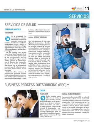 11REVISTA DE LAS OPORTUNIDADES
SERVICIOS
servicios de salud
Estados Unidos
Tendencia
En la actualidad, los
consumidores extranje-
ros de servicios médicos
nacionales son en su ma-
yoría los ciudadanos colombianos
residentes en Estados Unidos. En
segunda instancia, latinos o hispa-
noparlantes que tienen relación con
Colombia, ya sea por familiaridad o
por simpatía.
El país compite con vecinos
como Costa Rica, Panamá y Méxi-
co, entre otros, en la gran mayoría
de los procedimientos, pero los
grandes jugadores siguen siendo
India y Tailandia. A la hora de to-
mar la decisión, los consumido-
res tienen en cuenta las medidas
relacionadas con la seguridad del
paciente, tasas de infección y acre-
ditaciones internacionales de los
hospitales.
Colombia ofrece servicios de
reproducción, oncología, oftalmo-
logía, cirugía plástica y reconstruc-
tiva, estudios y procedimientos con
células madres, cardiología, cirugía
bariátrica (obesidad), tratamientos
dentales y chequeos médicos ejecu-
tivos.
Canal de distribución
Para procedimientos de baja com-
plejidad (tratamientos dentales,
oftalmológicos o cirugías plásticas)
los pacientes toman la decisión por
recomendaciones o publicidad. En
el caso de operaciones complejas o
costosas hay empresas dedicadas a
intermediar entre los consumido-
res y los proveedores de servicios
de salud, que prestan un servicio
integral, desde la facilitación de
consultas preoperatorias y la logís-
tica de viaje para el paciente y su
familia. Estos facilitadores hacen
publicidad en línea y participan en
redes sociales para divulgar testi-
moniales. También hay compañías
de beneficios de salud, que son in-
termediarios con redes de provee-
dores de servicios con acuerdos y
presentan alternativas o productos
de programas.
Business Process Outsourcing (BPO)
Tendencia
Dados los altos costos
laborales en Chile, el
país concentra una alta
demanda de servicios de terceri-
zación de sus procesos adminis-
trativos, financieros, call center y
recursos humanos, entre otros. El
mercado de las pequeñas y me-
dianas empresas constituye una
excelente oportunidad para los
proveedores colombianos que po-
drían generar propuestas de bajo
costo y alta calidad.
Chile
Canal de distribución
La mejor distribución en Chile se realiza de
forma directa, es decir a través de una venta
consultiva donde se identifican las variables
a desarrollar. De la misma manera, para los
requerimientos de tercerización es necesario
realizar el contacto directo con la empresa,
con el fin de conocer los alcances del servi-
cio. La mejor estrategia para hacer negocios
en Chile es contar con un socio local que
apoye el proceso y aumente la competitivi-
dad en el mercado.
Oferta exportable
 