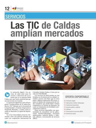 12
SERVICIOS
La animación digital y los ser-
vicios de salud están entre los
sectores y subsectores de la eco-
nomía que ya se exportan desde
Caldas, pero que tienen potencial para ga-
nar más terreno en el mundo.
La animación digital hace parte del pro-
grama “Fortalecimiento de la cadena pro-
ductiva TIC” liderado por la Secretaria de
Competitividad y Fomento Empresarial y
Parquesoft Manizales, y existen varias es-
cuelas en Manizales, la capital del departa-
mento.
Ya se han desarrollado proyectos inte-
resantes como una película animada que
contó con cooperación internacional de
Oferta exportable
Animación digital
Aplicaciones móviles /videojuegos
Audiovisual (locaciones)
Industria gráfica y editorial
Software
Tercerización de servicios (BPO)
Servicios de salud
Las TlC de Caldas
amplían mercados
Colombia, Estados Unidos y Corea, por un
valor de US$3.000.000.
Los servicios de salud pueden ser una
fortaleza en el exterior por su calidad, va-
riedad y precios más bajos que en otros
países. Algunos empresarios del sector, ci-
tados en medios de comunicación de Cal-
das consideran que puede haber ventajas
competitivas en turismo de bienestar, así
como en tratamientos de fertilidad o pro-
cedimientos estéticos.
Otros servicios exportables con opor-
tunidades de crecimiento son las aplica-
ciones móviles/videojuegos, locaciones
audiovisuales, industria gráfica y edito-
rial, software y tercerización de servicios
(BPO).
 