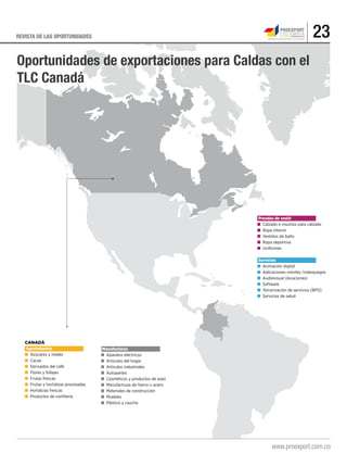 23REVISTA DE LAS OPORTUNIDADES
.
CANADÁ
Agroindustria
■	 Azúcares y mieles
■	 Cacao
■	 Derivados del café
■	 Flores y follajes
■	 Frutas frescas
■	 Frutas y hortalizas procesadas
■	 Hortalizas frescas
■	 Productos de confitería
Prendas de vestir
■ 	Calzado e insumos para calzado
■ 	Ropa interior
■ 	Vestidos de baño
■ 	Ropa deportiva
■ 	Uniformes
Servicios
■ 	Animación digital
■ 	Aplicaciones móviles /videojuegos
■ 	Audiovisual (locaciones)
■ 	Software
■ 	Tercerización de servicios (BPO)
■ 	Servicios de salud
Oportunidades de exportaciones para Caldas con el
TLC Canadá
Manufacturas
■	 Aparatos eléctricos
■ 	Artículos del hogar
■ 	Artículos industriales
■ 	Autopartes
■ 	Cosméticos y productos de aseo
■ 	Manufacturas de hierro o acero
■ 	Materiales de construcción
■ 	Muebles
■ 	Plástico y caucho
 